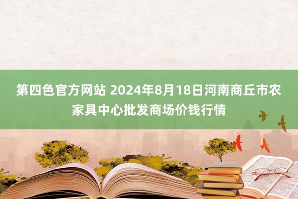 第四色官方网站 2024年8月18日河南商丘市农家具中心批发商场价钱行情