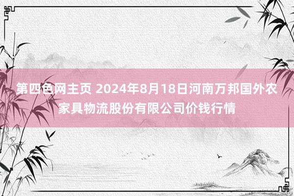 第四色网主页 2024年8月18日河南万邦国外农家具物流股份有限公司价钱行情