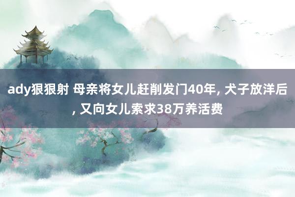 ady狠狠射 母亲将女儿赶削发门40年, 犬子放洋后, 又向女儿索求38万养活费