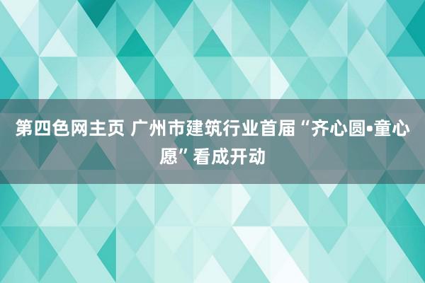 第四色网主页 广州市建筑行业首届“齐心圆•童心愿”看成开动