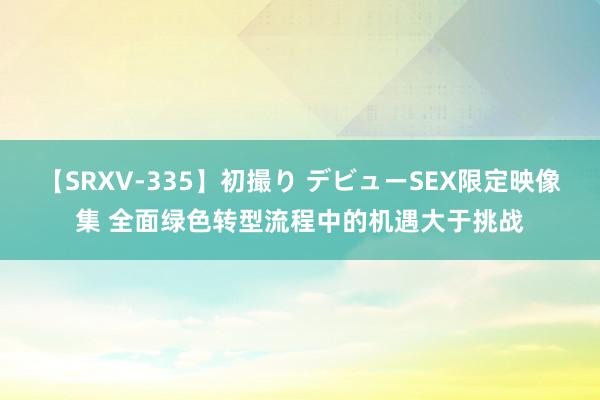 【SRXV-335】初撮り デビューSEX限定映像集 全面绿色转型流程中的机遇大于挑战