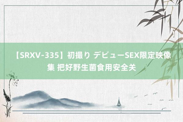 【SRXV-335】初撮り デビューSEX限定映像集 把好野生菌食用安全关