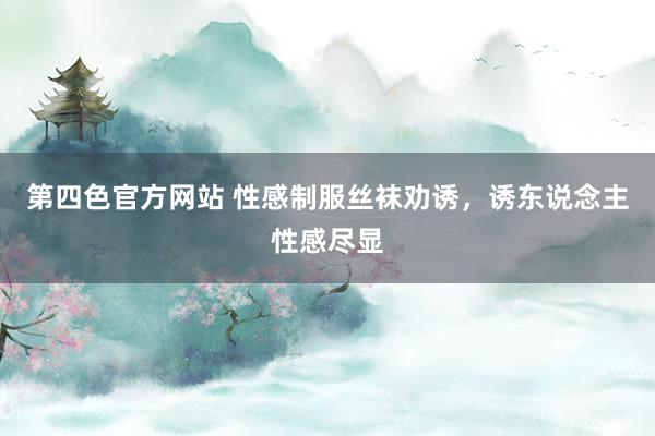 第四色官方网站 性感制服丝袜劝诱，诱东说念主性感尽显