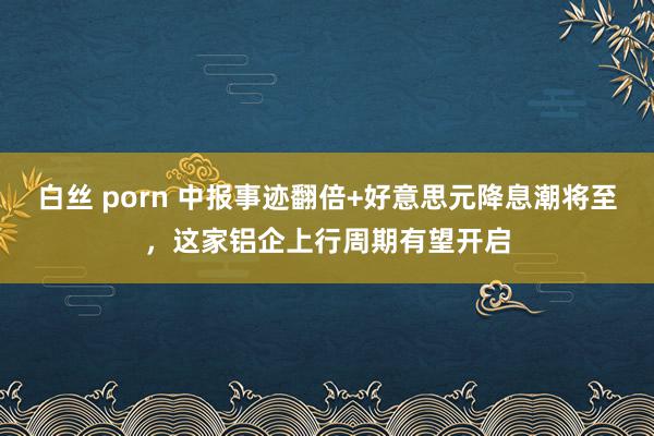 白丝 porn 中报事迹翻倍+好意思元降息潮将至，这家铝企上行周期有望开启