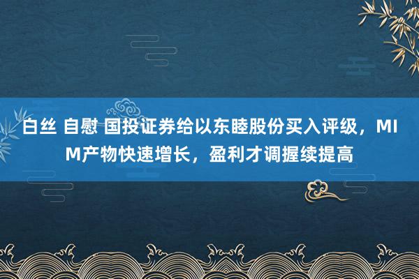 白丝 自慰 国投证券给以东睦股份买入评级，MIM产物快速增长，盈利才调握续提高