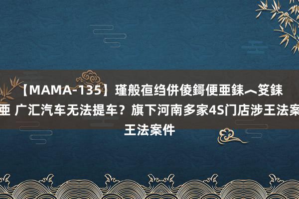 【MAMA-135】瑾般亱绉併倰鎶便亜銇︿笅銇曘亜 广汇汽车无法提车？旗下河南多家4S门店涉王法案件