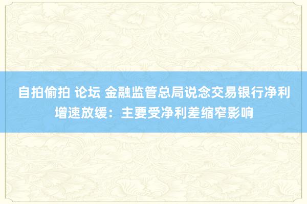 自拍偷拍 论坛 金融监管总局说念交易银行净利增速放缓：主要受净利差缩窄影响