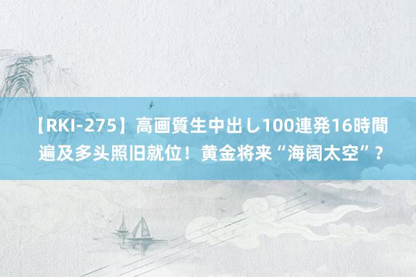 【RKI-275】高画質生中出し100連発16時間 遍及多头照旧就位！黄金将来“海阔太空”？