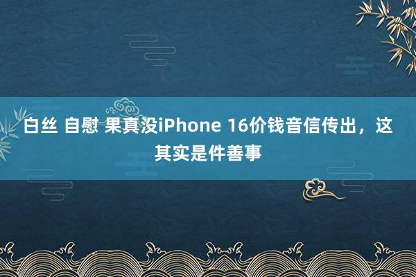 白丝 自慰 果真没iPhone 16价钱音信传出，这其实是件善事