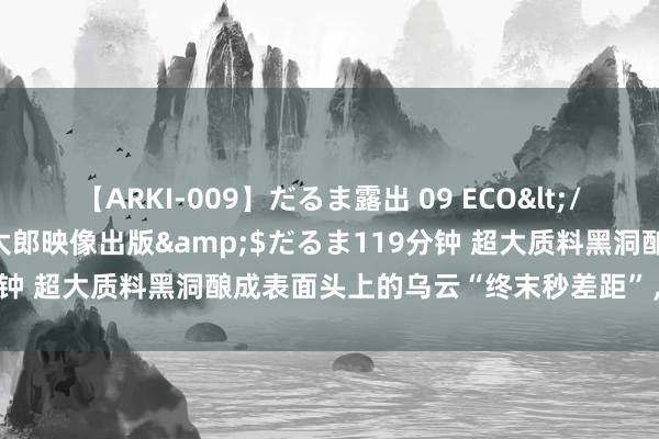 【ARKI-009】だるま露出 09 ECO</a>2008-06-19桃太郎映像出版&$だるま119分钟 超大质料黑洞酿成表面头上的乌云“终末秒差距”，终于有了说明