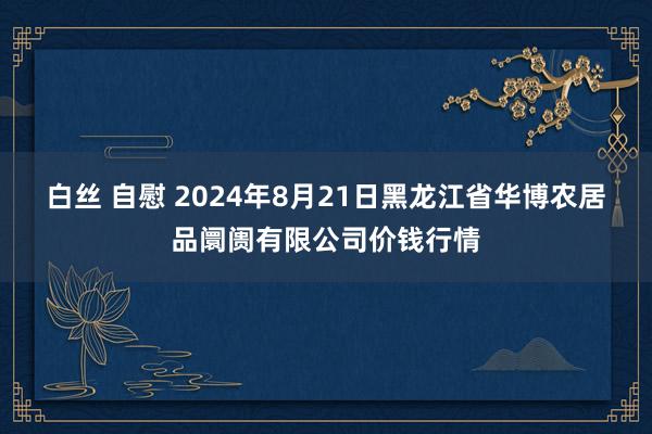 白丝 自慰 2024年8月21日黑龙江省华博农居品阛阓有限公司价钱行情