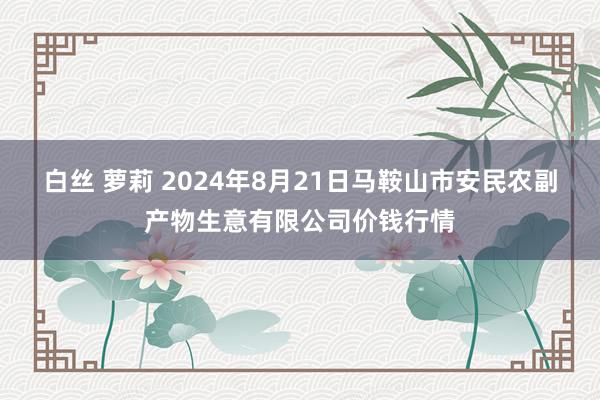 白丝 萝莉 2024年8月21日马鞍山市安民农副产物生意有限公司价钱行情