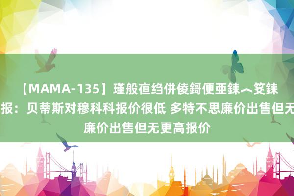 【MAMA-135】瑾般亱绉併倰鎶便亜銇︿笅銇曘亜 图片报：贝蒂斯对穆科科报价很低 多特不思廉价出售但无更高报价