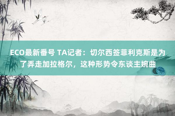 ECO最新番号 TA记者：切尔西签菲利克斯是为了弄走加拉格尔，这种形势令东谈主婉曲