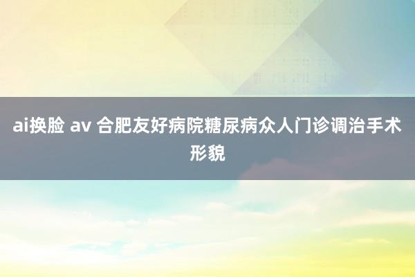 ai换脸 av 合肥友好病院糖尿病众人门诊调治手术形貌