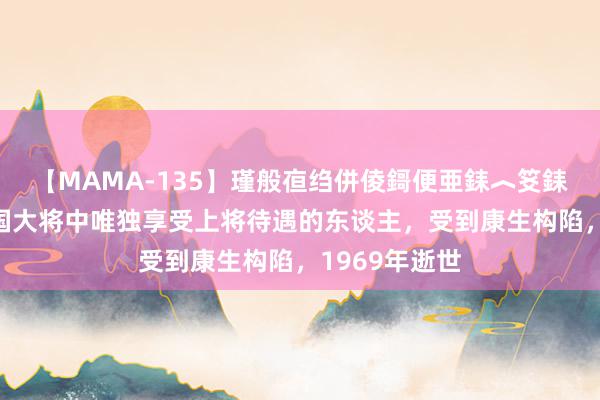 【MAMA-135】瑾般亱绉併倰鎶便亜銇︿笅銇曘亜 他是建国大将中唯独享受上将待遇的东谈主，受到康生构陷，1969年逝世