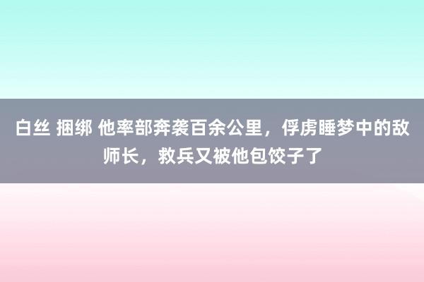 白丝 捆绑 他率部奔袭百余公里，俘虏睡梦中的敌师长，救兵又被他包饺子了