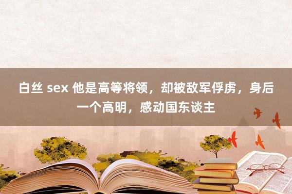 白丝 sex 他是高等将领，却被敌军俘虏，身后一个高明，感动国东谈主