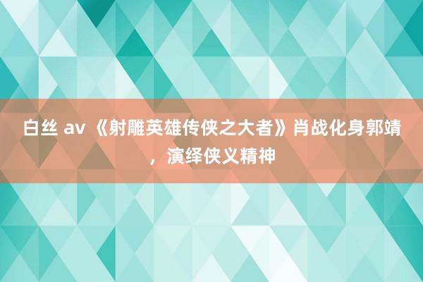 白丝 av 《射雕英雄传侠之大者》肖战化身郭靖，演绎侠义精神