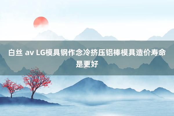 白丝 av LG模具钢作念冷挤压铝棒模具造价寿命是更好