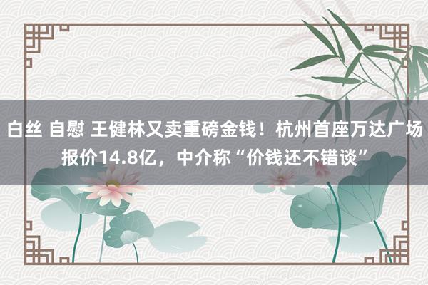 白丝 自慰 王健林又卖重磅金钱！杭州首座万达广场报价14.8亿，中介称“价钱还不错谈”