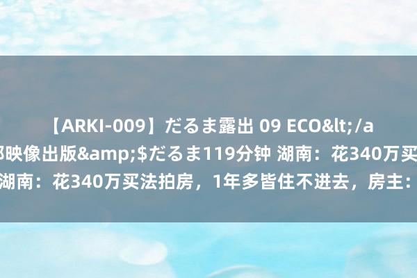 【ARKI-009】だるま露出 09 ECO</a>2008-06-19桃太郎映像出版&$だるま119分钟 湖南：花340万买法拍房，1年多皆住不进去，房主：我即是不搬走