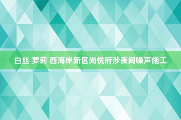 白丝 萝莉 西海岸新区尚悦府涉夜间噪声施工