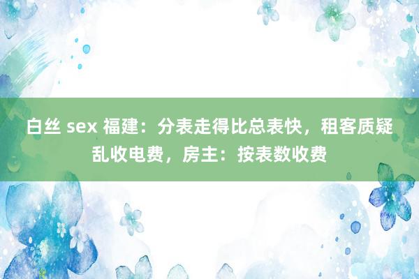 白丝 sex 福建：分表走得比总表快，租客质疑乱收电费，房主：按表数收费