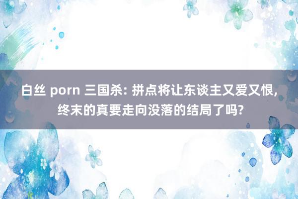 白丝 porn 三国杀: 拼点将让东谈主又爱又恨, 终末的真要走向没落的结局了吗?