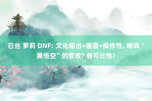 白丝 萝莉 DNF: 文化输出+画面+操作性, 嘲讽“黑悟空”的营收? 有可比性?