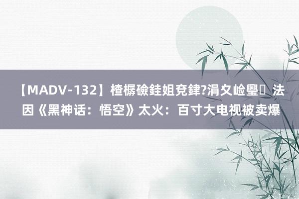 【MADV-132】楂樼礆銈姐兗銉?涓夊崄璺法 因《黑神话：悟空》太火：百寸大电视被卖爆