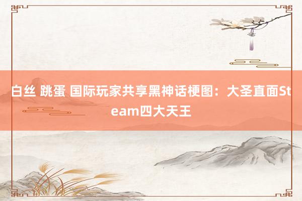 白丝 跳蛋 国际玩家共享黑神话梗图：大圣直面Steam四大天王