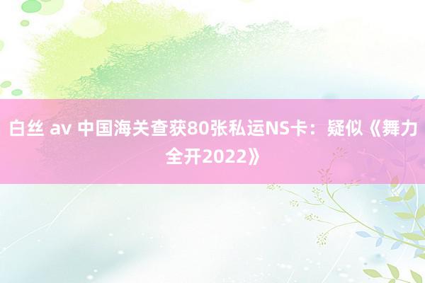 白丝 av 中国海关查获80张私运NS卡：疑似《舞力全开2022》