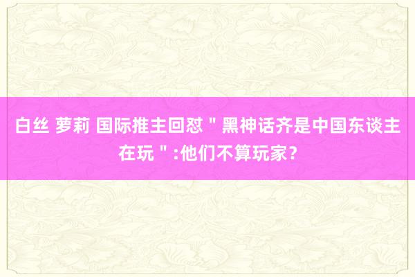 白丝 萝莉 国际推主回怼＂黑神话齐是中国东谈主在玩＂:他们不算玩家？