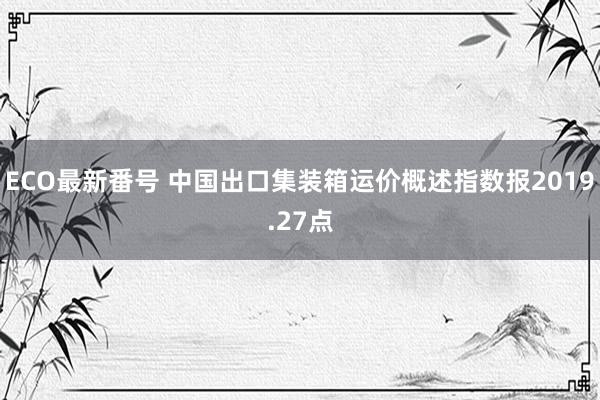 ECO最新番号 中国出口集装箱运价概述指数报2019.27点