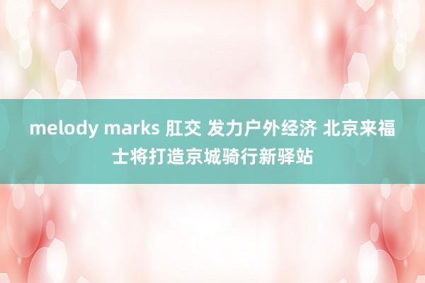 melody marks 肛交 发力户外经济 北京来福士将打造京城骑行新驿站