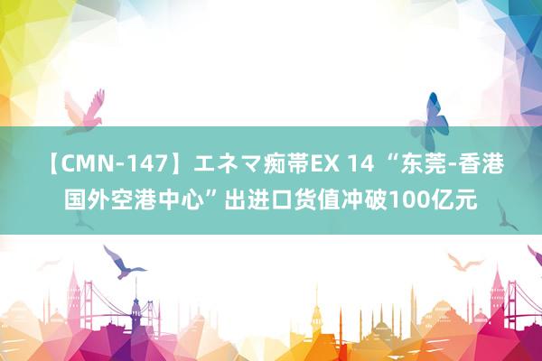 【CMN-147】エネマ痴帯EX 14 “东莞-香港国外空港中心”出进口货值冲破100亿元