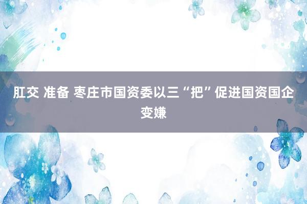 肛交 准备 枣庄市国资委以三“把”促进国资国企变嫌