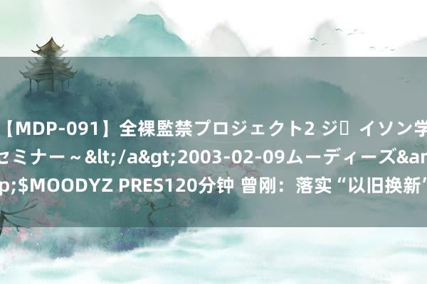 【MDP-091】全裸監禁プロジェクト2 ジｪイソン学園～アブノーマルセミナー～</a>2003-02-09ムーディーズ&$MOODYZ PRES120分钟 曾刚：落实“以旧换新”要领 促进经济高质料发展