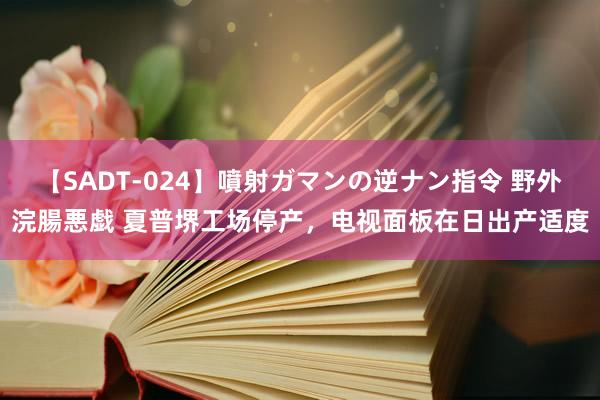 【SADT-024】噴射ガマンの逆ナン指令 野外浣腸悪戯 夏普堺工场停产，电视面板在日出产适度