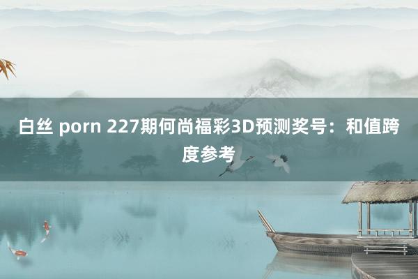 白丝 porn 227期何尚福彩3D预测奖号：和值跨度参考