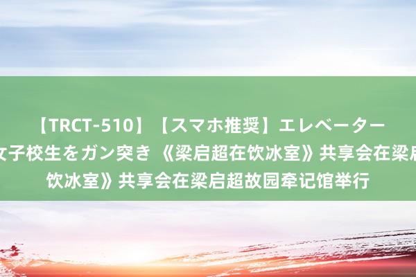 【TRCT-510】【スマホ推奨】エレベーターに挟まれたデカ尻女子校生をガン突き 《梁启超在饮冰室》共享会在梁启超故园牵记馆举行