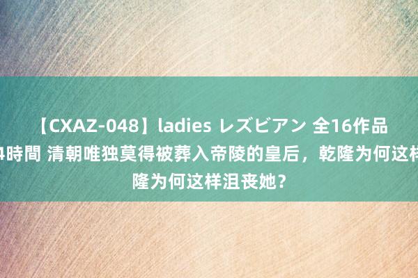 【CXAZ-048】ladies レズビアン 全16作品 PartIV 4時間 清朝唯独莫得被葬入帝陵的皇后，乾隆为何这样沮丧她？