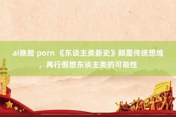 ai换脸 porn 《东谈主类新史》颠覆传统想维，再行假想东谈主类的可能性