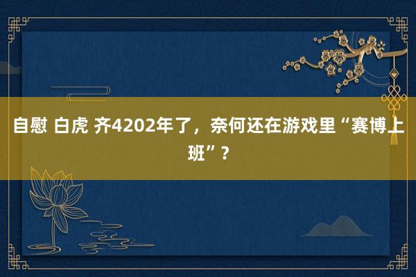 自慰 白虎 齐4202年了，奈何还在游戏里“赛博上班”？