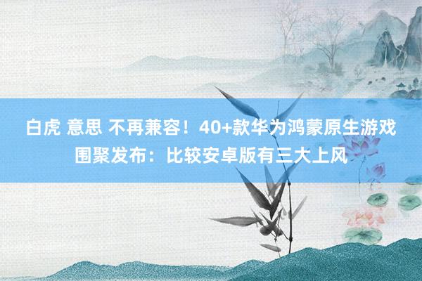 白虎 意思 不再兼容！40+款华为鸿蒙原生游戏围聚发布：比较安卓版有三大上风