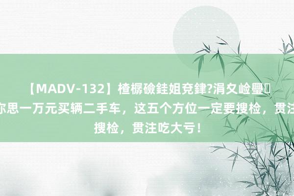 【MADV-132】楂樼礆銈姐兗銉?涓夊崄璺法 要是你思一万元买辆二手车，这五个方位一定要搜检，贯注吃大亏！