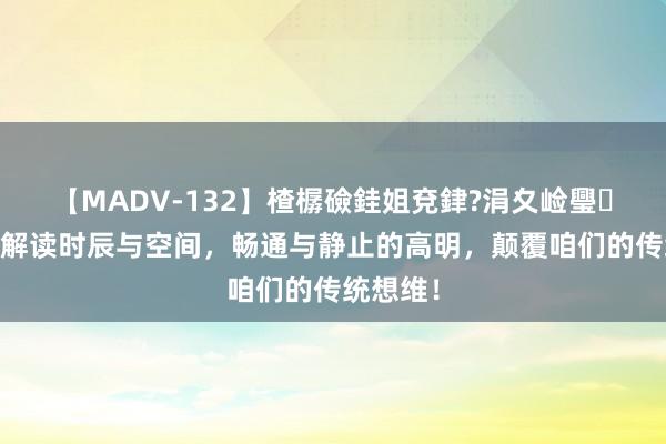 【MADV-132】楂樼礆銈姐兗銉?涓夊崄璺法 深层解读时辰与空间，畅通与静止的高明，颠覆咱们的传统想维！