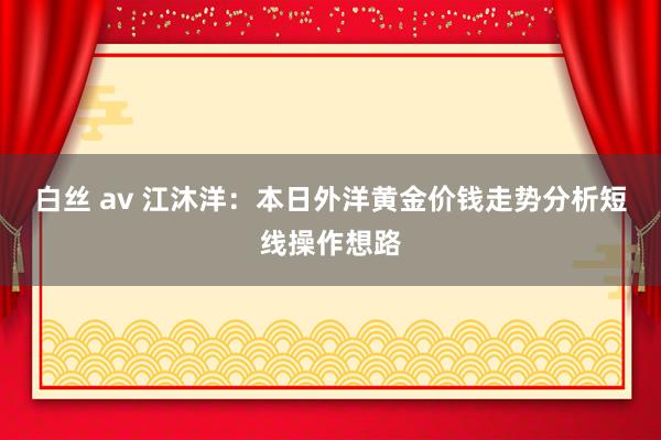 白丝 av 江沐洋：本日外洋黄金价钱走势分析短线操作想路