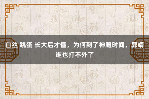 白丝 跳蛋 长大后才懂，为何到了神雕时间，郭靖谁也打不外了